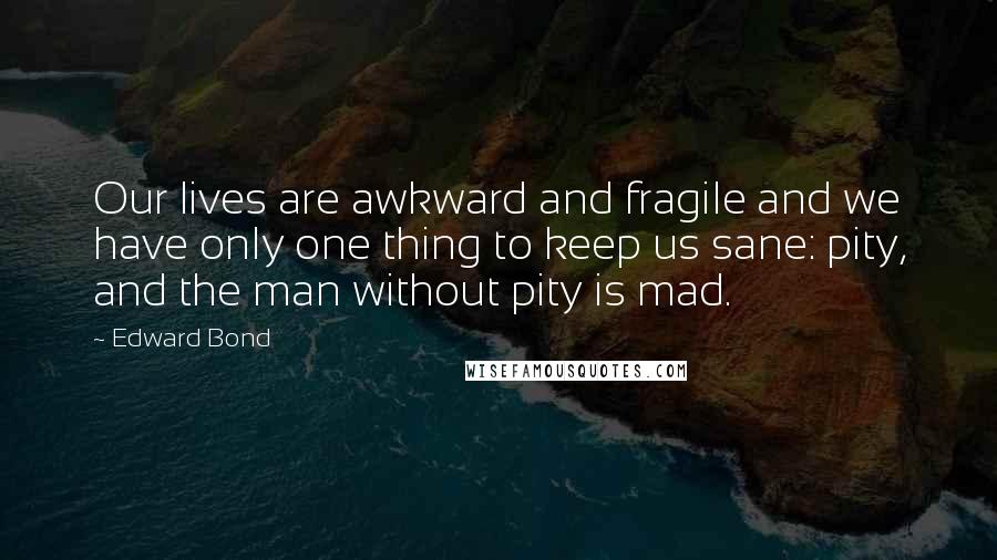 Edward Bond Quotes: Our lives are awkward and fragile and we have only one thing to keep us sane: pity, and the man without pity is mad.