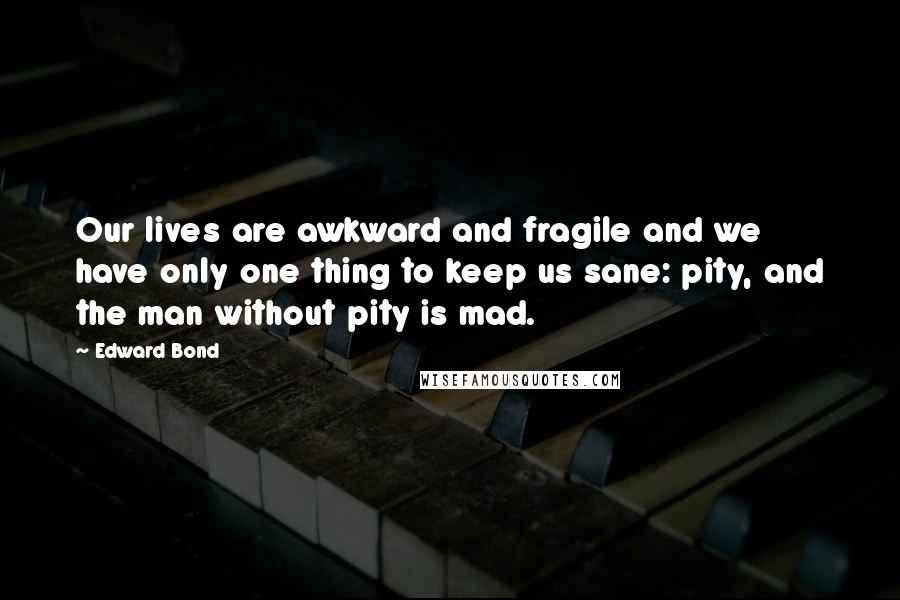 Edward Bond Quotes: Our lives are awkward and fragile and we have only one thing to keep us sane: pity, and the man without pity is mad.