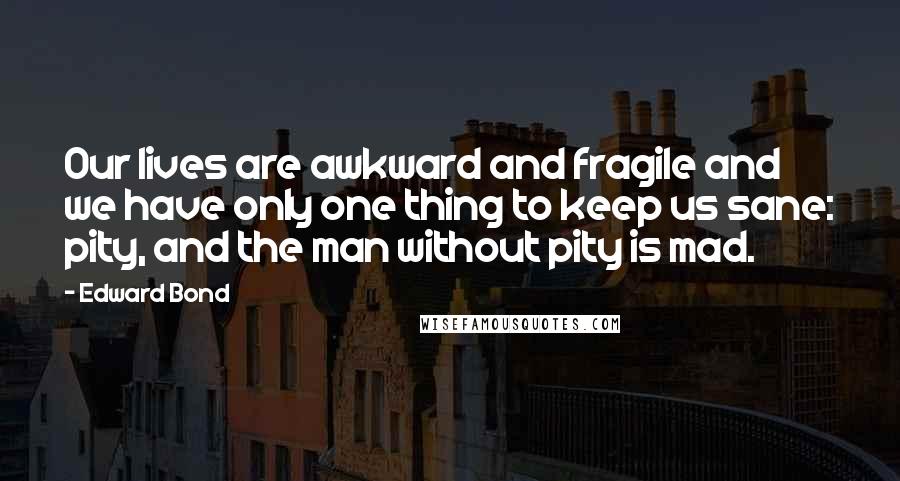 Edward Bond Quotes: Our lives are awkward and fragile and we have only one thing to keep us sane: pity, and the man without pity is mad.