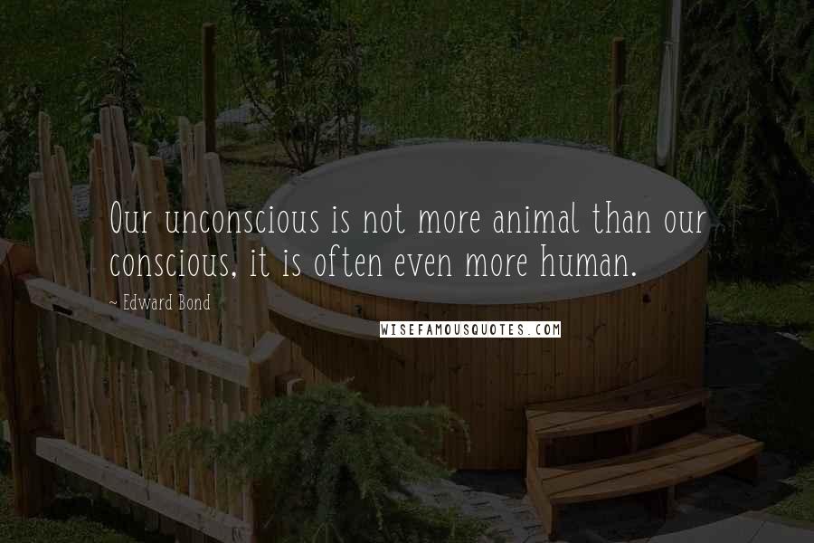 Edward Bond Quotes: Our unconscious is not more animal than our conscious, it is often even more human.