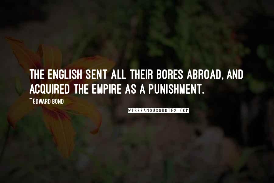 Edward Bond Quotes: The English sent all their bores abroad, and acquired the Empire as a punishment.