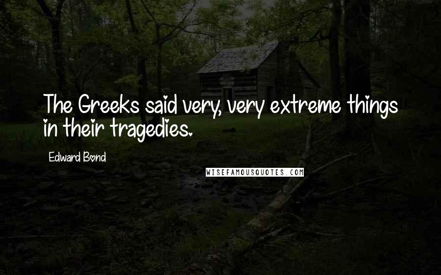 Edward Bond Quotes: The Greeks said very, very extreme things in their tragedies.