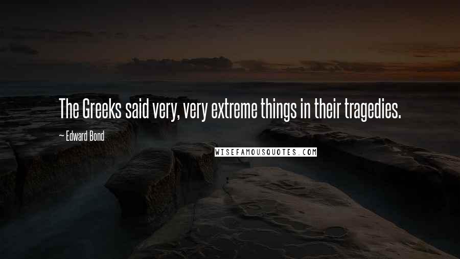 Edward Bond Quotes: The Greeks said very, very extreme things in their tragedies.