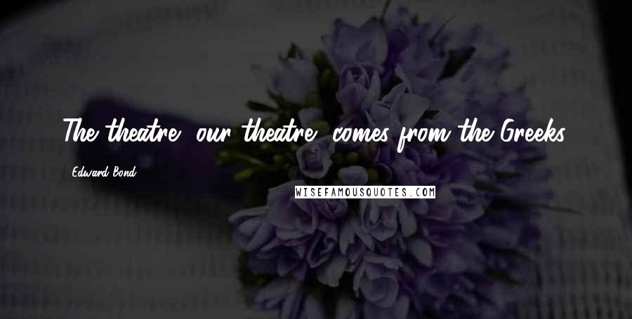 Edward Bond Quotes: The theatre, our theatre, comes from the Greeks.