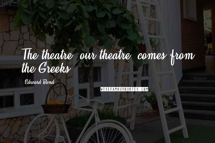 Edward Bond Quotes: The theatre, our theatre, comes from the Greeks.