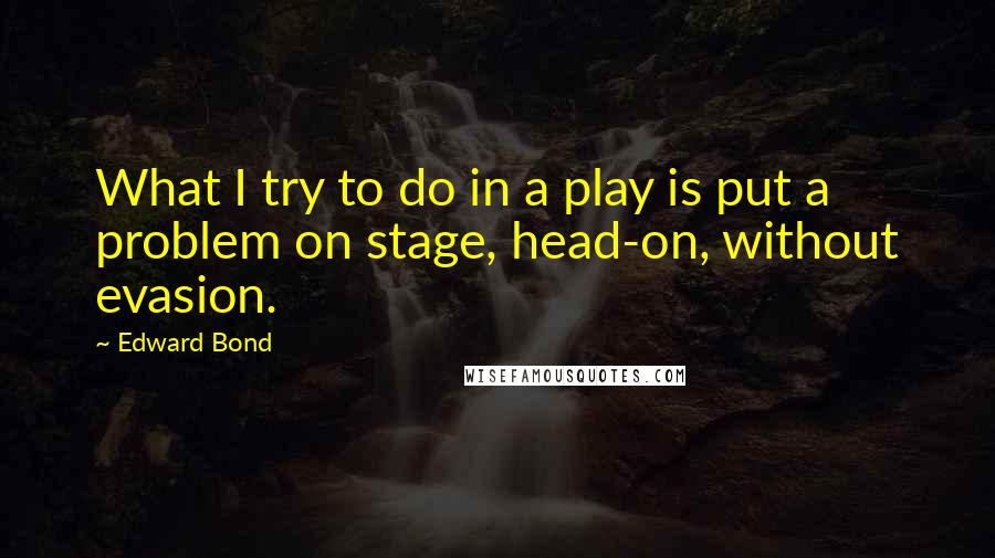 Edward Bond Quotes: What I try to do in a play is put a problem on stage, head-on, without evasion.