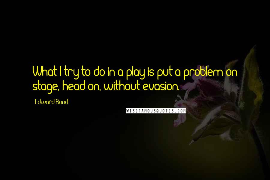 Edward Bond Quotes: What I try to do in a play is put a problem on stage, head-on, without evasion.