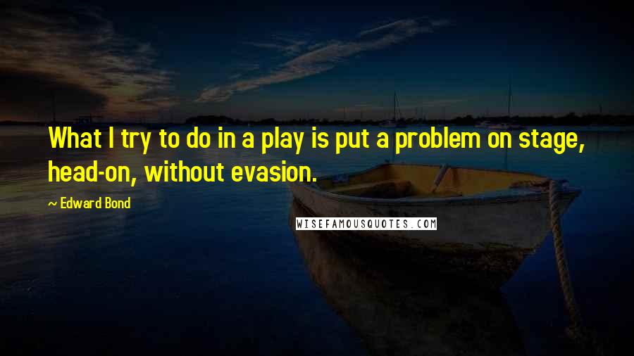 Edward Bond Quotes: What I try to do in a play is put a problem on stage, head-on, without evasion.