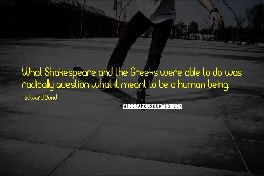 Edward Bond Quotes: What Shakespeare and the Greeks were able to do was radically question what it meant to be a human being.