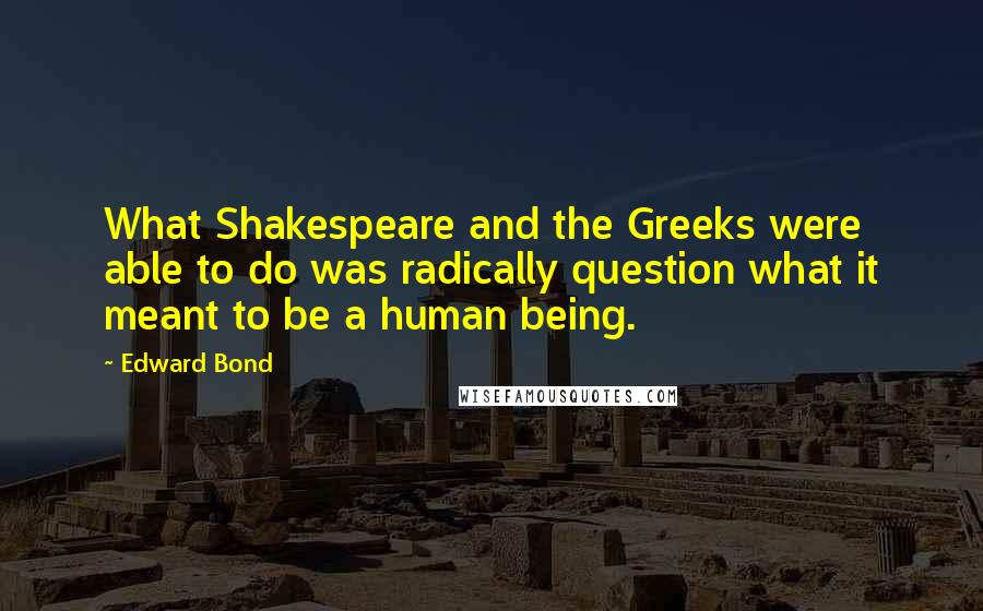 Edward Bond Quotes: What Shakespeare and the Greeks were able to do was radically question what it meant to be a human being.