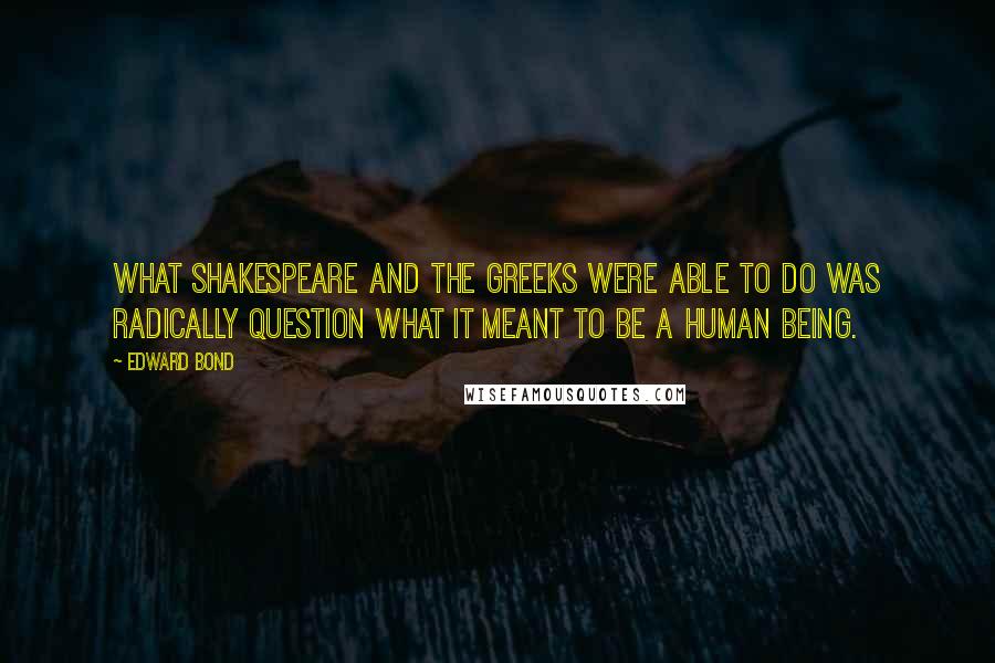 Edward Bond Quotes: What Shakespeare and the Greeks were able to do was radically question what it meant to be a human being.