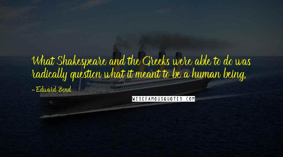 Edward Bond Quotes: What Shakespeare and the Greeks were able to do was radically question what it meant to be a human being.