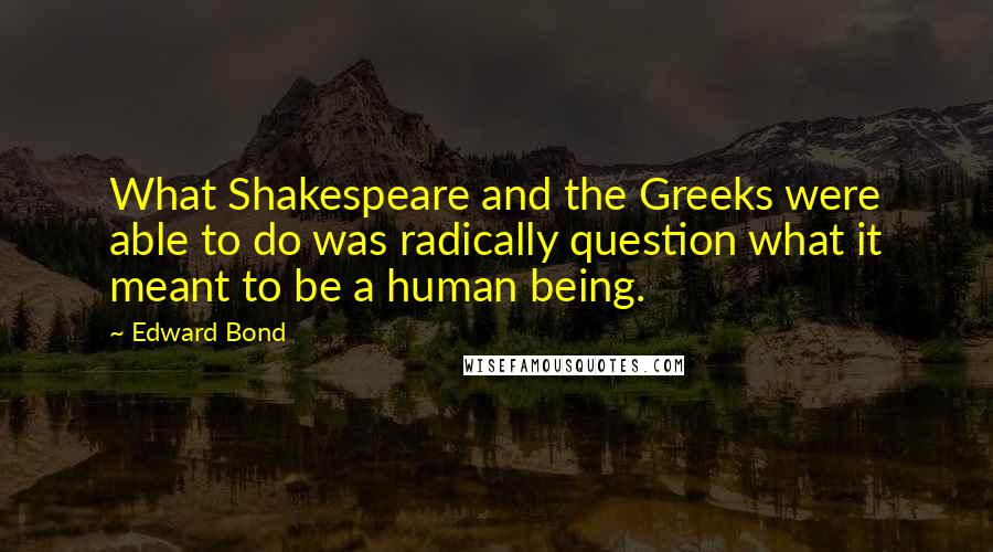 Edward Bond Quotes: What Shakespeare and the Greeks were able to do was radically question what it meant to be a human being.