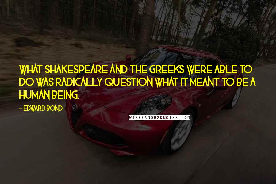 Edward Bond Quotes: What Shakespeare and the Greeks were able to do was radically question what it meant to be a human being.