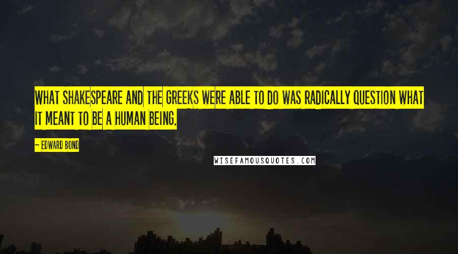 Edward Bond Quotes: What Shakespeare and the Greeks were able to do was radically question what it meant to be a human being.