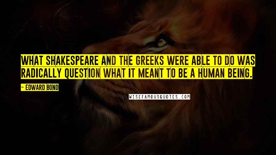 Edward Bond Quotes: What Shakespeare and the Greeks were able to do was radically question what it meant to be a human being.