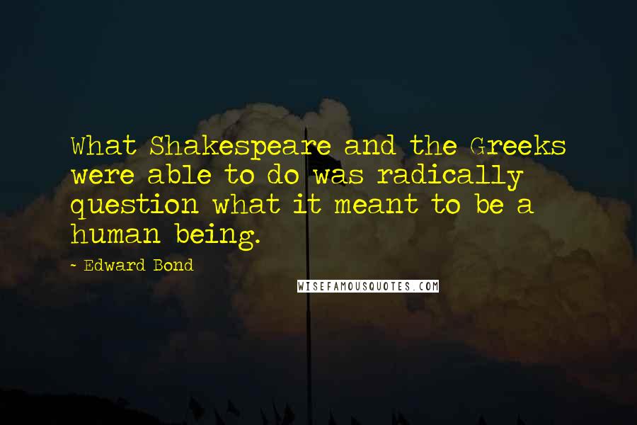 Edward Bond Quotes: What Shakespeare and the Greeks were able to do was radically question what it meant to be a human being.