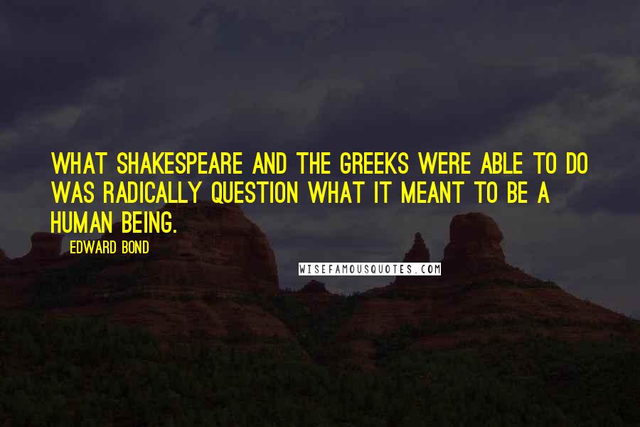 Edward Bond Quotes: What Shakespeare and the Greeks were able to do was radically question what it meant to be a human being.