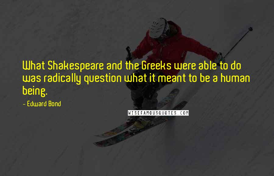 Edward Bond Quotes: What Shakespeare and the Greeks were able to do was radically question what it meant to be a human being.