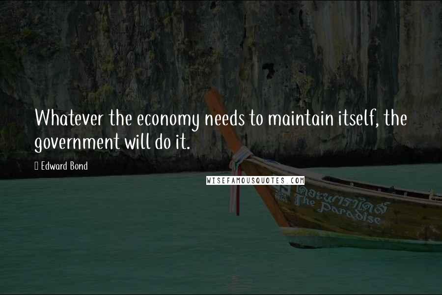 Edward Bond Quotes: Whatever the economy needs to maintain itself, the government will do it.