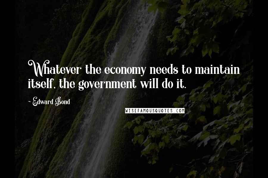 Edward Bond Quotes: Whatever the economy needs to maintain itself, the government will do it.