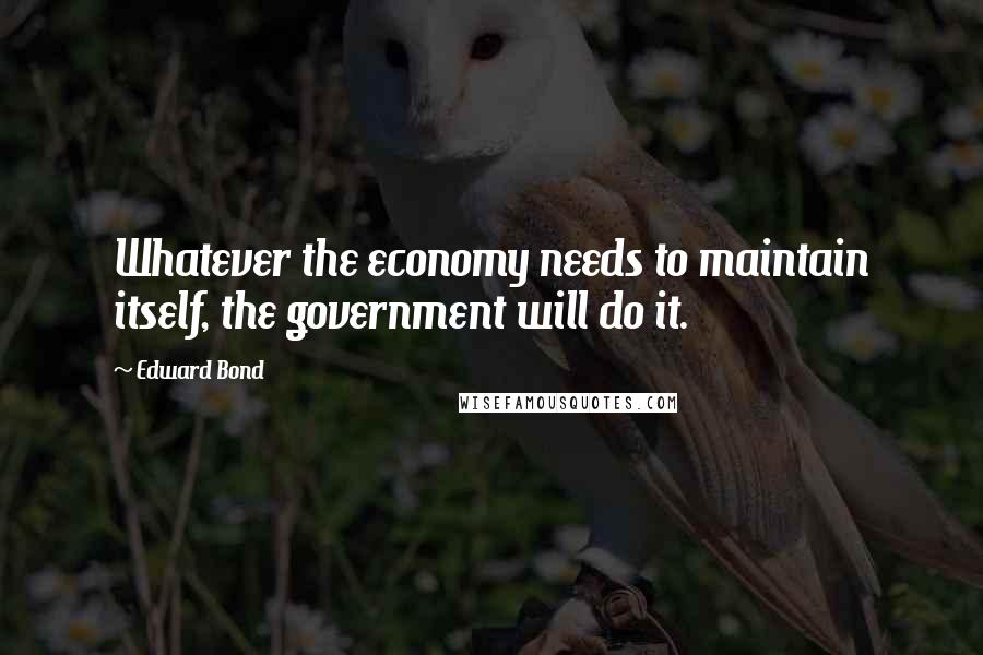 Edward Bond Quotes: Whatever the economy needs to maintain itself, the government will do it.