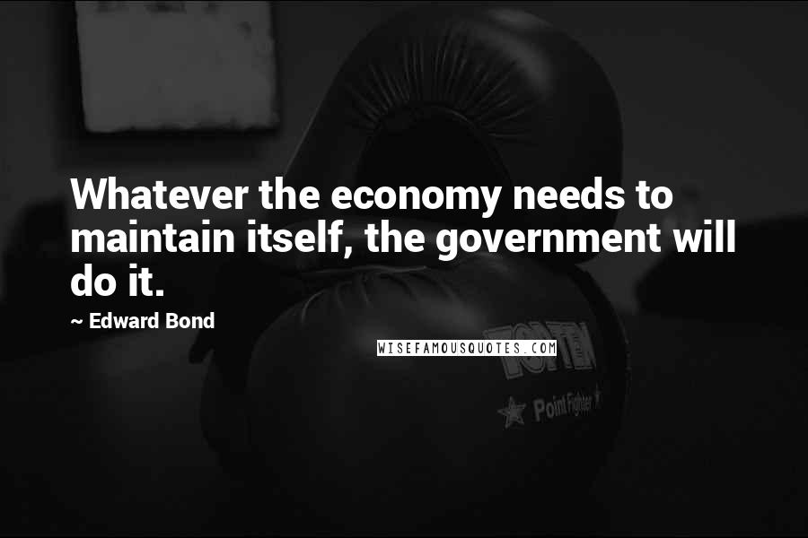 Edward Bond Quotes: Whatever the economy needs to maintain itself, the government will do it.