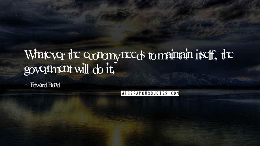 Edward Bond Quotes: Whatever the economy needs to maintain itself, the government will do it.