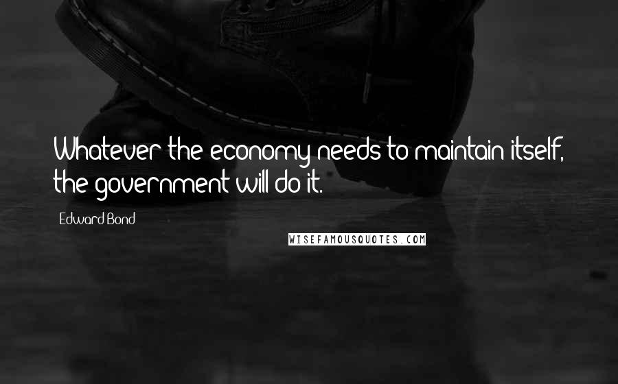 Edward Bond Quotes: Whatever the economy needs to maintain itself, the government will do it.