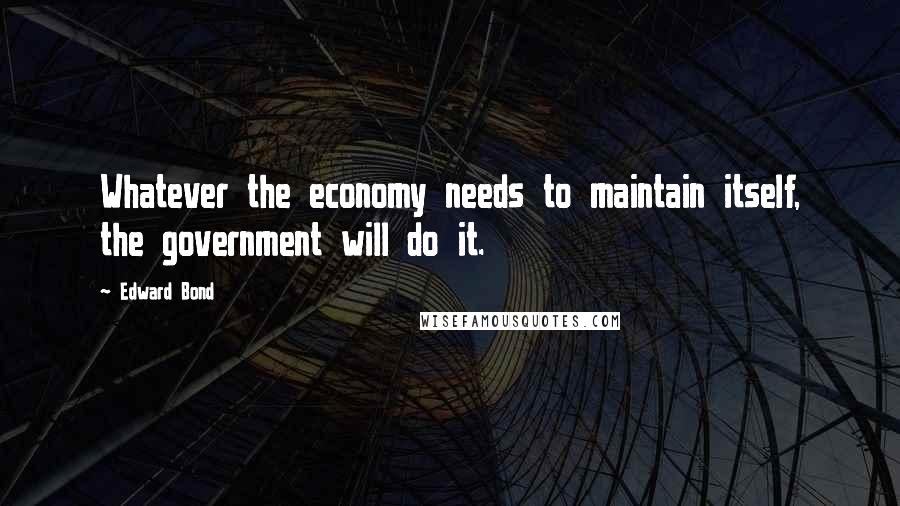 Edward Bond Quotes: Whatever the economy needs to maintain itself, the government will do it.