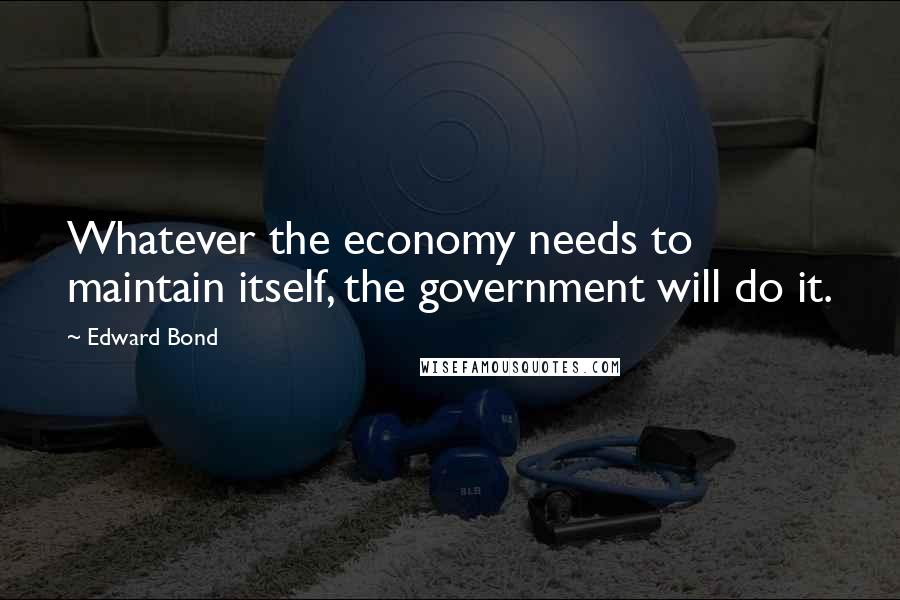 Edward Bond Quotes: Whatever the economy needs to maintain itself, the government will do it.