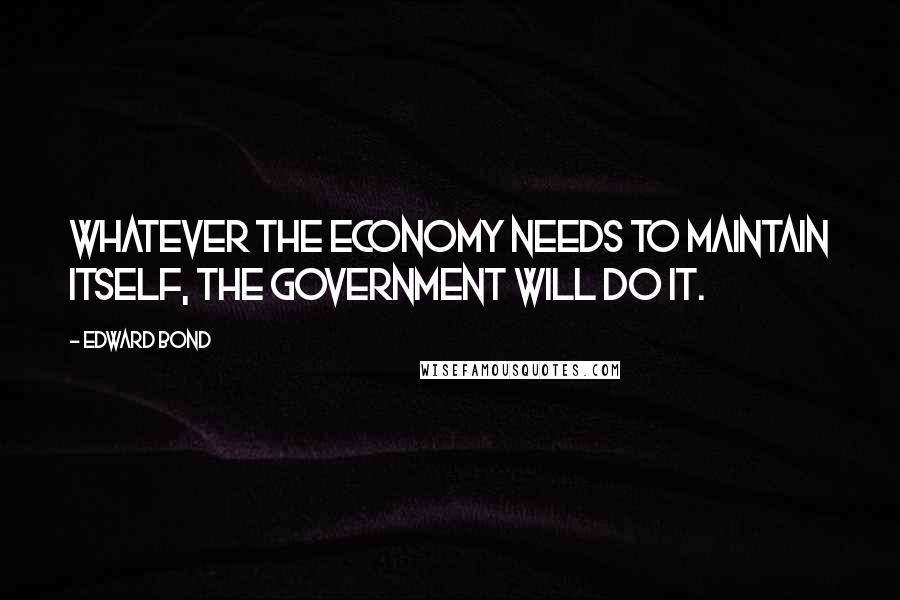 Edward Bond Quotes: Whatever the economy needs to maintain itself, the government will do it.