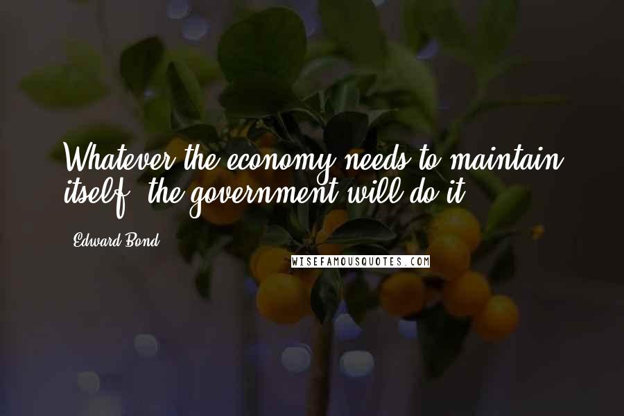 Edward Bond Quotes: Whatever the economy needs to maintain itself, the government will do it.