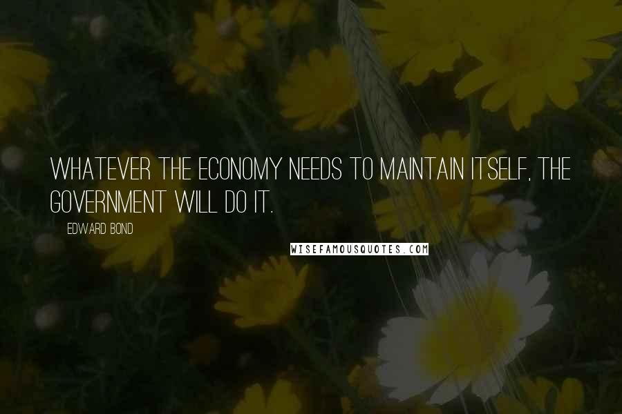 Edward Bond Quotes: Whatever the economy needs to maintain itself, the government will do it.