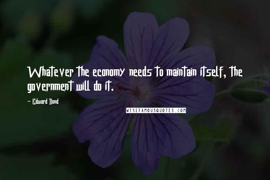 Edward Bond Quotes: Whatever the economy needs to maintain itself, the government will do it.