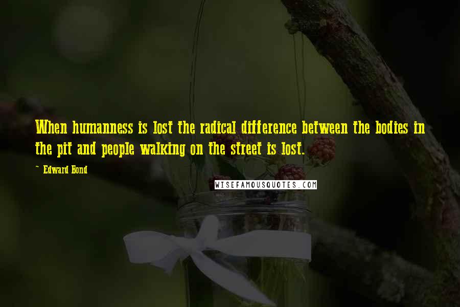 Edward Bond Quotes: When humanness is lost the radical difference between the bodies in the pit and people walking on the street is lost.