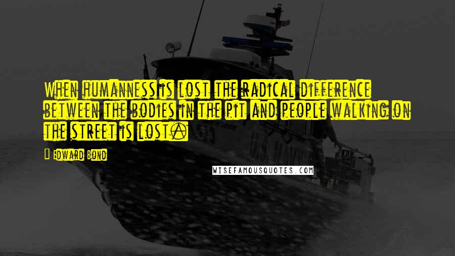 Edward Bond Quotes: When humanness is lost the radical difference between the bodies in the pit and people walking on the street is lost.