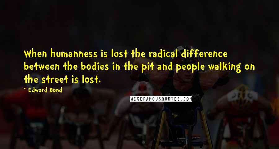 Edward Bond Quotes: When humanness is lost the radical difference between the bodies in the pit and people walking on the street is lost.