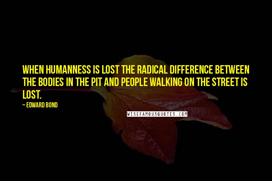 Edward Bond Quotes: When humanness is lost the radical difference between the bodies in the pit and people walking on the street is lost.