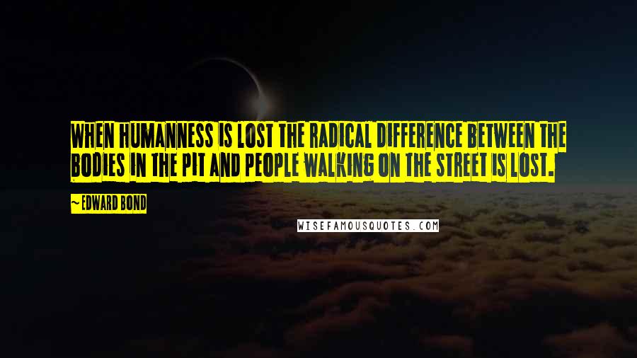 Edward Bond Quotes: When humanness is lost the radical difference between the bodies in the pit and people walking on the street is lost.