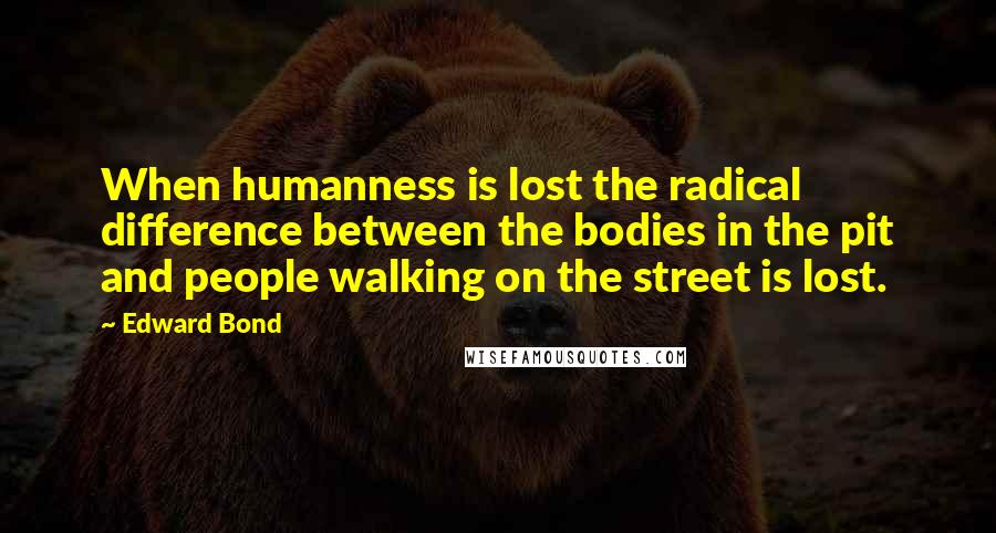Edward Bond Quotes: When humanness is lost the radical difference between the bodies in the pit and people walking on the street is lost.