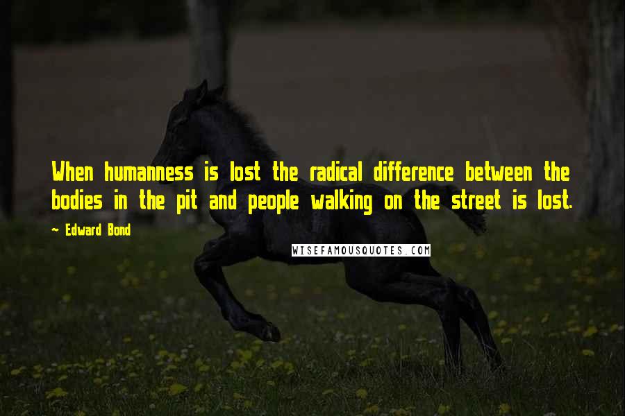 Edward Bond Quotes: When humanness is lost the radical difference between the bodies in the pit and people walking on the street is lost.
