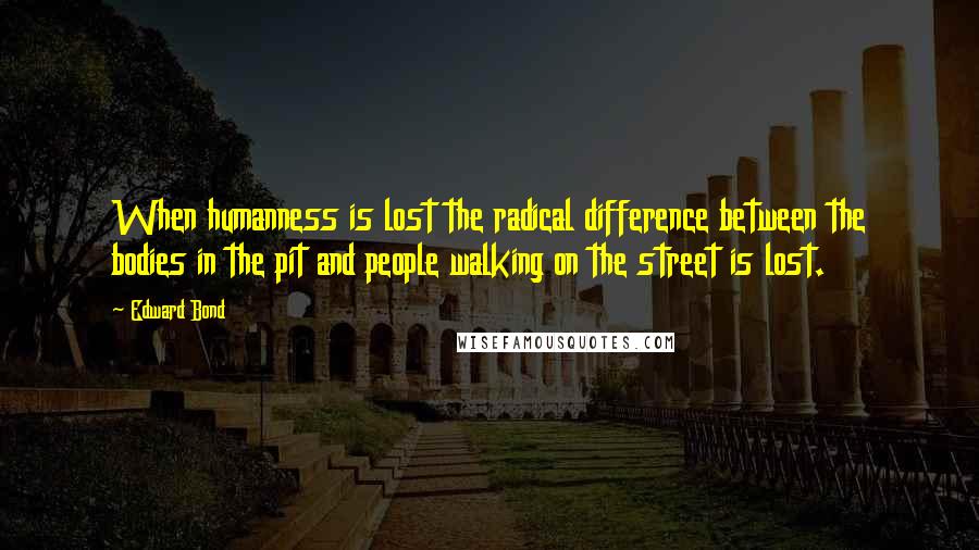 Edward Bond Quotes: When humanness is lost the radical difference between the bodies in the pit and people walking on the street is lost.