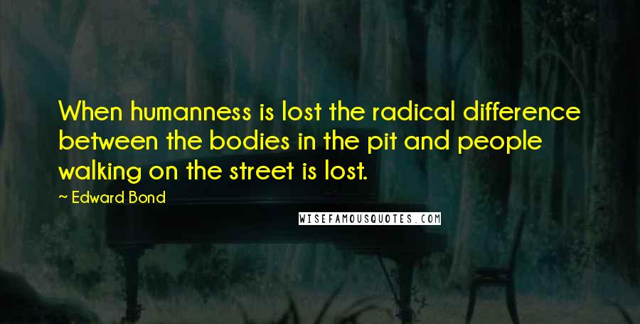 Edward Bond Quotes: When humanness is lost the radical difference between the bodies in the pit and people walking on the street is lost.