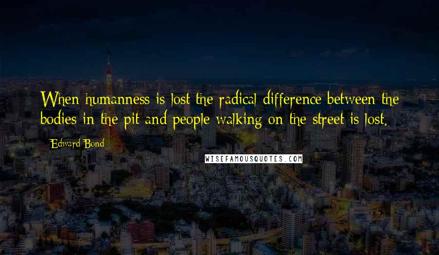 Edward Bond Quotes: When humanness is lost the radical difference between the bodies in the pit and people walking on the street is lost.