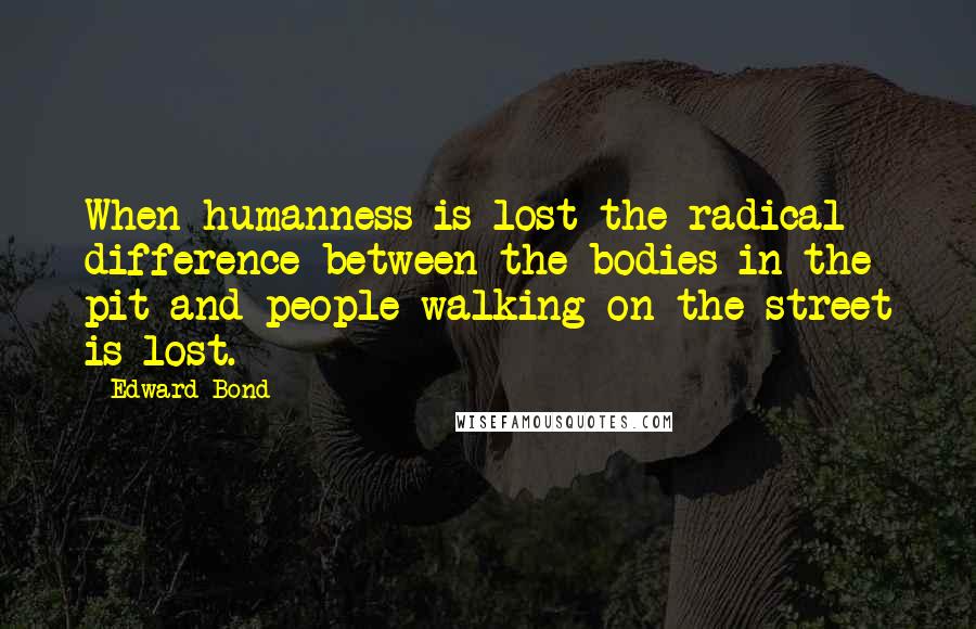 Edward Bond Quotes: When humanness is lost the radical difference between the bodies in the pit and people walking on the street is lost.