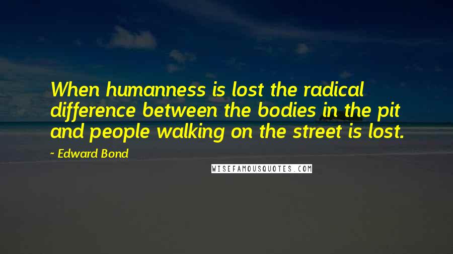 Edward Bond Quotes: When humanness is lost the radical difference between the bodies in the pit and people walking on the street is lost.