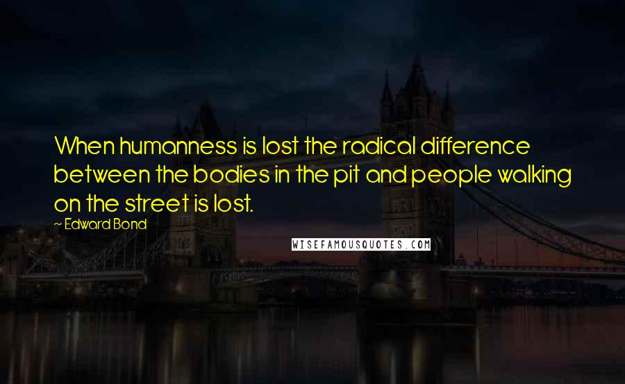 Edward Bond Quotes: When humanness is lost the radical difference between the bodies in the pit and people walking on the street is lost.
