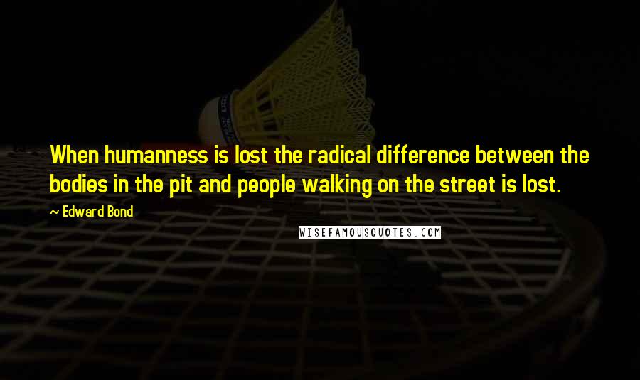 Edward Bond Quotes: When humanness is lost the radical difference between the bodies in the pit and people walking on the street is lost.