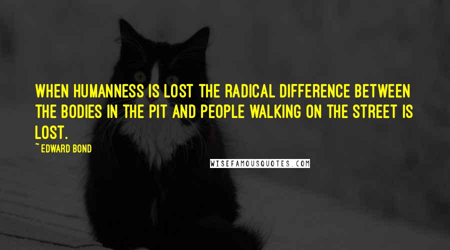 Edward Bond Quotes: When humanness is lost the radical difference between the bodies in the pit and people walking on the street is lost.